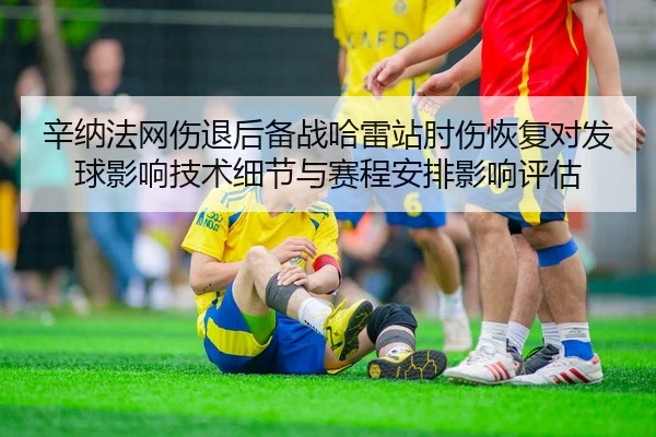 辛纳法网伤退后备战哈雷站肘伤恢复对发球影响技术细节与赛程安排影响评估