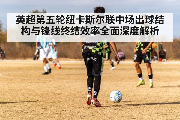 英超第五轮纽卡斯尔联中场出球结构与锋线终结效率全面深度解析