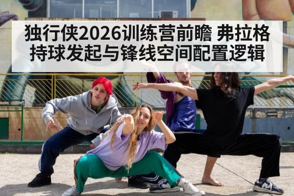独行侠2026训练营前瞻 弗拉格持球发起与锋线空间配置逻辑