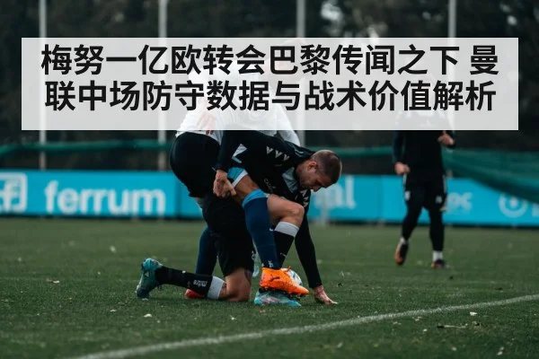 梅努一亿欧转会巴黎传闻之下 曼联中场防守数据与战术价值解析